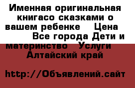 Именная оригинальная книгасо сказками о вашем ребенке  › Цена ­ 1 500 - Все города Дети и материнство » Услуги   . Алтайский край